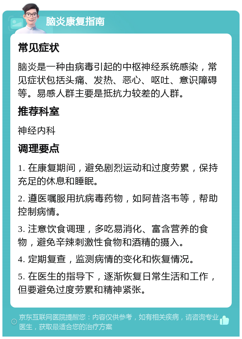 脑炎康复指南 常见症状 脑炎是一种由病毒引起的中枢神经系统感染，常见症状包括头痛、发热、恶心、呕吐、意识障碍等。易感人群主要是抵抗力较差的人群。 推荐科室 神经内科 调理要点 1. 在康复期间，避免剧烈运动和过度劳累，保持充足的休息和睡眠。 2. 遵医嘱服用抗病毒药物，如阿昔洛韦等，帮助控制病情。 3. 注意饮食调理，多吃易消化、富含营养的食物，避免辛辣刺激性食物和酒精的摄入。 4. 定期复查，监测病情的变化和恢复情况。 5. 在医生的指导下，逐渐恢复日常生活和工作，但要避免过度劳累和精神紧张。