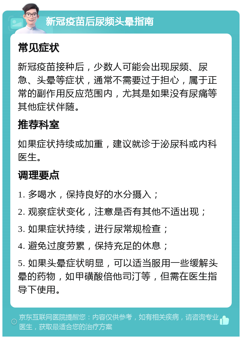 新冠疫苗后尿频头晕指南 常见症状 新冠疫苗接种后，少数人可能会出现尿频、尿急、头晕等症状，通常不需要过于担心，属于正常的副作用反应范围内，尤其是如果没有尿痛等其他症状伴随。 推荐科室 如果症状持续或加重，建议就诊于泌尿科或内科医生。 调理要点 1. 多喝水，保持良好的水分摄入； 2. 观察症状变化，注意是否有其他不适出现； 3. 如果症状持续，进行尿常规检查； 4. 避免过度劳累，保持充足的休息； 5. 如果头晕症状明显，可以适当服用一些缓解头晕的药物，如甲磺酸倍他司汀等，但需在医生指导下使用。