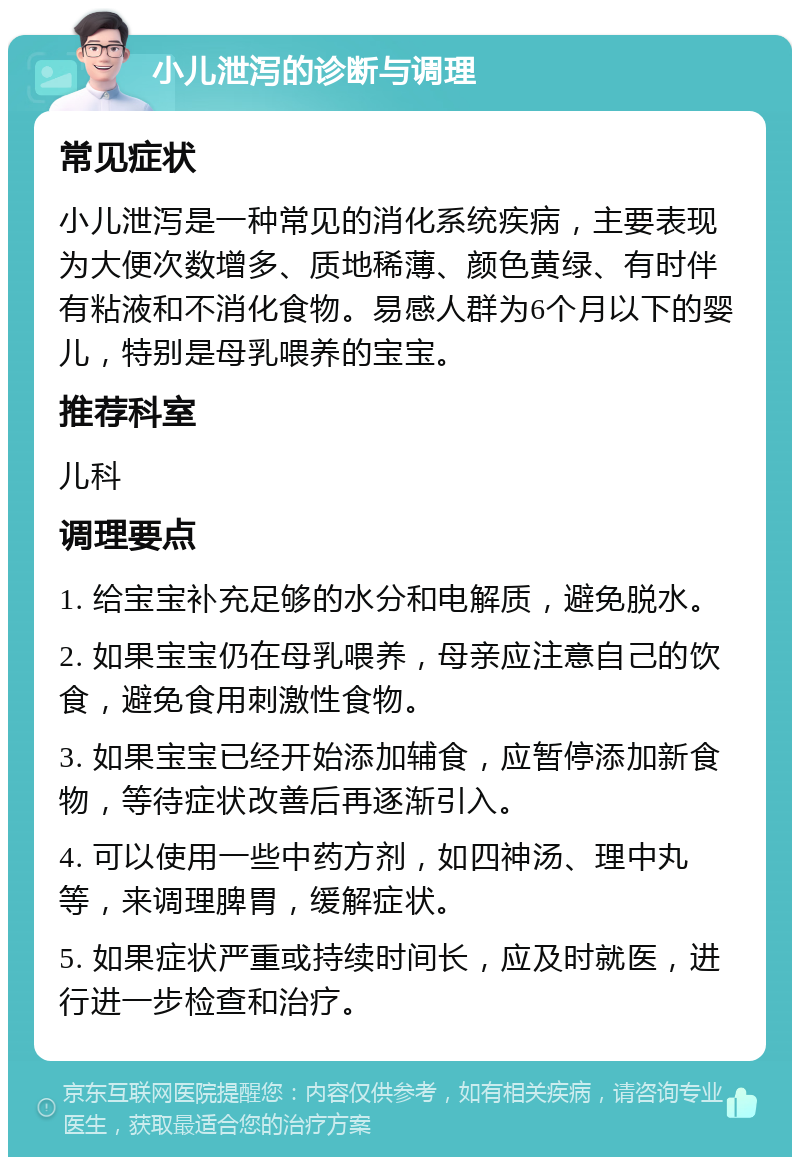 小儿泄泻的诊断与调理 常见症状 小儿泄泻是一种常见的消化系统疾病，主要表现为大便次数增多、质地稀薄、颜色黄绿、有时伴有粘液和不消化食物。易感人群为6个月以下的婴儿，特别是母乳喂养的宝宝。 推荐科室 儿科 调理要点 1. 给宝宝补充足够的水分和电解质，避免脱水。 2. 如果宝宝仍在母乳喂养，母亲应注意自己的饮食，避免食用刺激性食物。 3. 如果宝宝已经开始添加辅食，应暂停添加新食物，等待症状改善后再逐渐引入。 4. 可以使用一些中药方剂，如四神汤、理中丸等，来调理脾胃，缓解症状。 5. 如果症状严重或持续时间长，应及时就医，进行进一步检查和治疗。