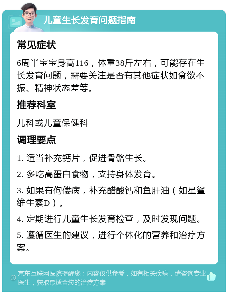 儿童生长发育问题指南 常见症状 6周半宝宝身高116，体重38斤左右，可能存在生长发育问题，需要关注是否有其他症状如食欲不振、精神状态差等。 推荐科室 儿科或儿童保健科 调理要点 1. 适当补充钙片，促进骨骼生长。 2. 多吃高蛋白食物，支持身体发育。 3. 如果有佝偻病，补充醋酸钙和鱼肝油（如星鲨维生素D）。 4. 定期进行儿童生长发育检查，及时发现问题。 5. 遵循医生的建议，进行个体化的营养和治疗方案。