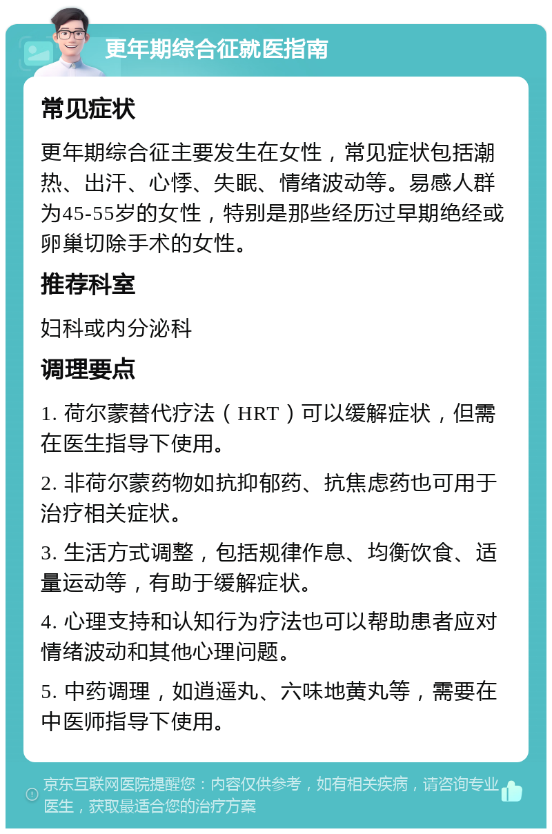 更年期综合征就医指南 常见症状 更年期综合征主要发生在女性，常见症状包括潮热、出汗、心悸、失眠、情绪波动等。易感人群为45-55岁的女性，特别是那些经历过早期绝经或卵巢切除手术的女性。 推荐科室 妇科或内分泌科 调理要点 1. 荷尔蒙替代疗法（HRT）可以缓解症状，但需在医生指导下使用。 2. 非荷尔蒙药物如抗抑郁药、抗焦虑药也可用于治疗相关症状。 3. 生活方式调整，包括规律作息、均衡饮食、适量运动等，有助于缓解症状。 4. 心理支持和认知行为疗法也可以帮助患者应对情绪波动和其他心理问题。 5. 中药调理，如逍遥丸、六味地黄丸等，需要在中医师指导下使用。