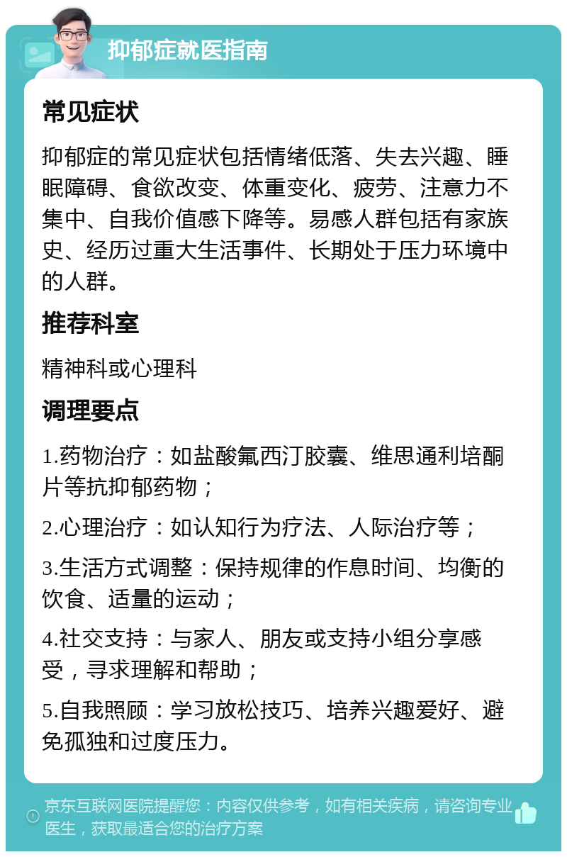 抑郁症就医指南 常见症状 抑郁症的常见症状包括情绪低落、失去兴趣、睡眠障碍、食欲改变、体重变化、疲劳、注意力不集中、自我价值感下降等。易感人群包括有家族史、经历过重大生活事件、长期处于压力环境中的人群。 推荐科室 精神科或心理科 调理要点 1.药物治疗：如盐酸氟西汀胶囊、维思通利培酮片等抗抑郁药物； 2.心理治疗：如认知行为疗法、人际治疗等； 3.生活方式调整：保持规律的作息时间、均衡的饮食、适量的运动； 4.社交支持：与家人、朋友或支持小组分享感受，寻求理解和帮助； 5.自我照顾：学习放松技巧、培养兴趣爱好、避免孤独和过度压力。