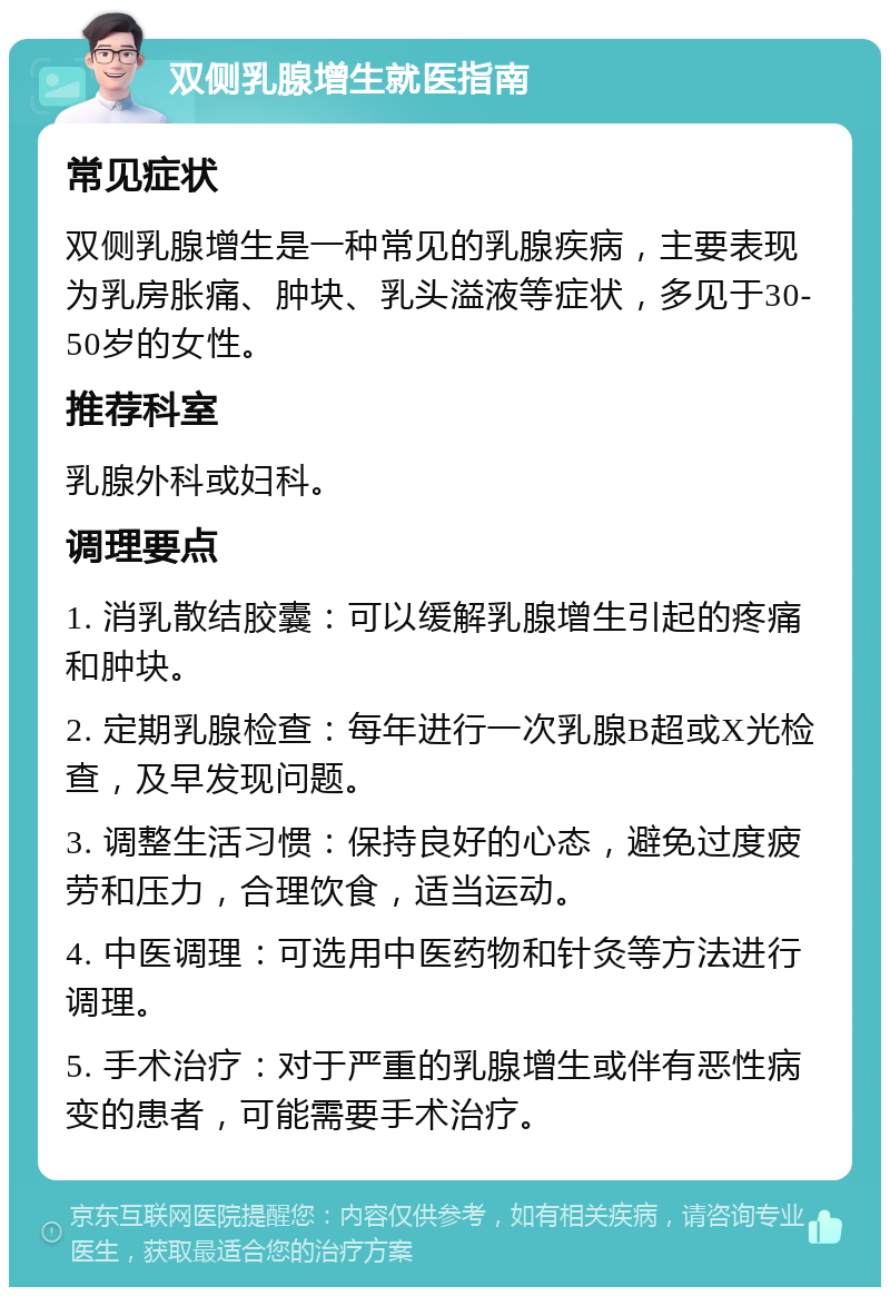 双侧乳腺增生就医指南 常见症状 双侧乳腺增生是一种常见的乳腺疾病，主要表现为乳房胀痛、肿块、乳头溢液等症状，多见于30-50岁的女性。 推荐科室 乳腺外科或妇科。 调理要点 1. 消乳散结胶囊：可以缓解乳腺增生引起的疼痛和肿块。 2. 定期乳腺检查：每年进行一次乳腺B超或X光检查，及早发现问题。 3. 调整生活习惯：保持良好的心态，避免过度疲劳和压力，合理饮食，适当运动。 4. 中医调理：可选用中医药物和针灸等方法进行调理。 5. 手术治疗：对于严重的乳腺增生或伴有恶性病变的患者，可能需要手术治疗。