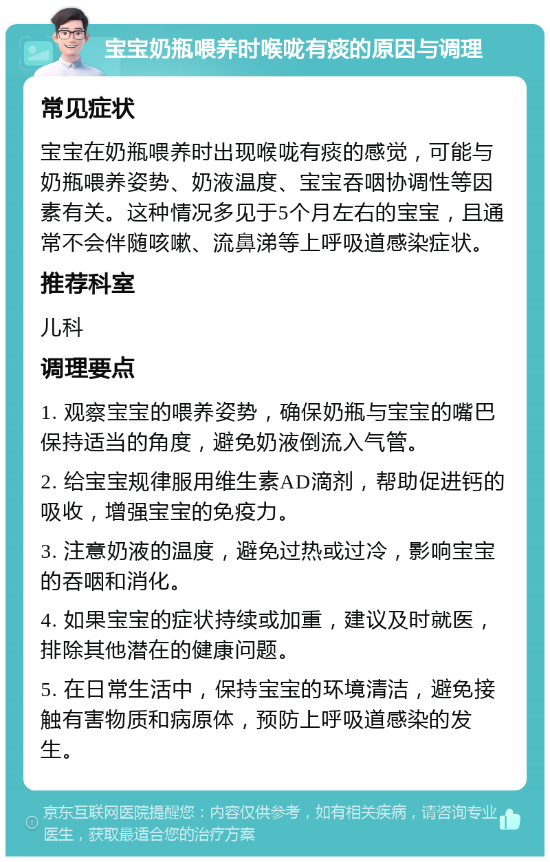 宝宝奶瓶喂养时喉咙有痰的原因与调理 常见症状 宝宝在奶瓶喂养时出现喉咙有痰的感觉，可能与奶瓶喂养姿势、奶液温度、宝宝吞咽协调性等因素有关。这种情况多见于5个月左右的宝宝，且通常不会伴随咳嗽、流鼻涕等上呼吸道感染症状。 推荐科室 儿科 调理要点 1. 观察宝宝的喂养姿势，确保奶瓶与宝宝的嘴巴保持适当的角度，避免奶液倒流入气管。 2. 给宝宝规律服用维生素AD滴剂，帮助促进钙的吸收，增强宝宝的免疫力。 3. 注意奶液的温度，避免过热或过冷，影响宝宝的吞咽和消化。 4. 如果宝宝的症状持续或加重，建议及时就医，排除其他潜在的健康问题。 5. 在日常生活中，保持宝宝的环境清洁，避免接触有害物质和病原体，预防上呼吸道感染的发生。