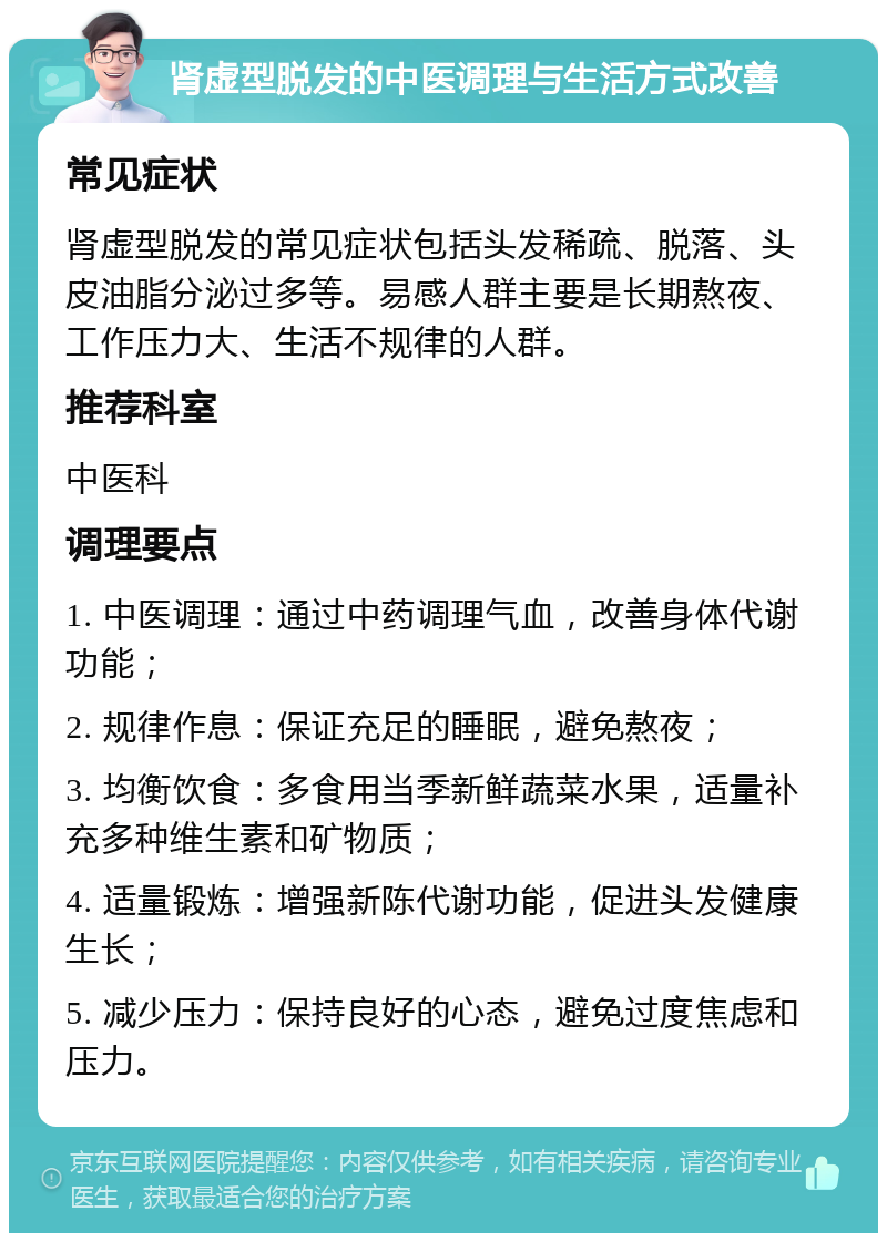 肾虚型脱发的中医调理与生活方式改善 常见症状 肾虚型脱发的常见症状包括头发稀疏、脱落、头皮油脂分泌过多等。易感人群主要是长期熬夜、工作压力大、生活不规律的人群。 推荐科室 中医科 调理要点 1. 中医调理：通过中药调理气血，改善身体代谢功能； 2. 规律作息：保证充足的睡眠，避免熬夜； 3. 均衡饮食：多食用当季新鲜蔬菜水果，适量补充多种维生素和矿物质； 4. 适量锻炼：增强新陈代谢功能，促进头发健康生长； 5. 减少压力：保持良好的心态，避免过度焦虑和压力。