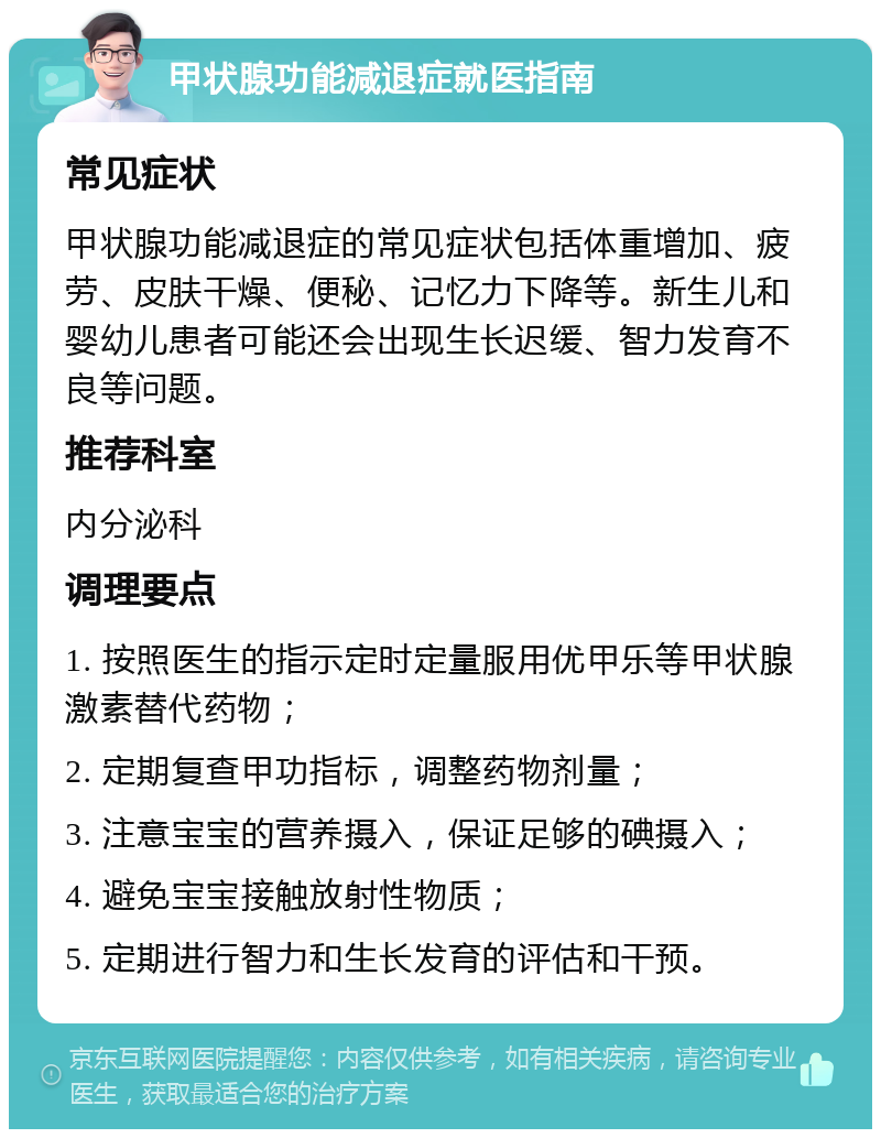 甲状腺功能减退症就医指南 常见症状 甲状腺功能减退症的常见症状包括体重增加、疲劳、皮肤干燥、便秘、记忆力下降等。新生儿和婴幼儿患者可能还会出现生长迟缓、智力发育不良等问题。 推荐科室 内分泌科 调理要点 1. 按照医生的指示定时定量服用优甲乐等甲状腺激素替代药物； 2. 定期复查甲功指标，调整药物剂量； 3. 注意宝宝的营养摄入，保证足够的碘摄入； 4. 避免宝宝接触放射性物质； 5. 定期进行智力和生长发育的评估和干预。