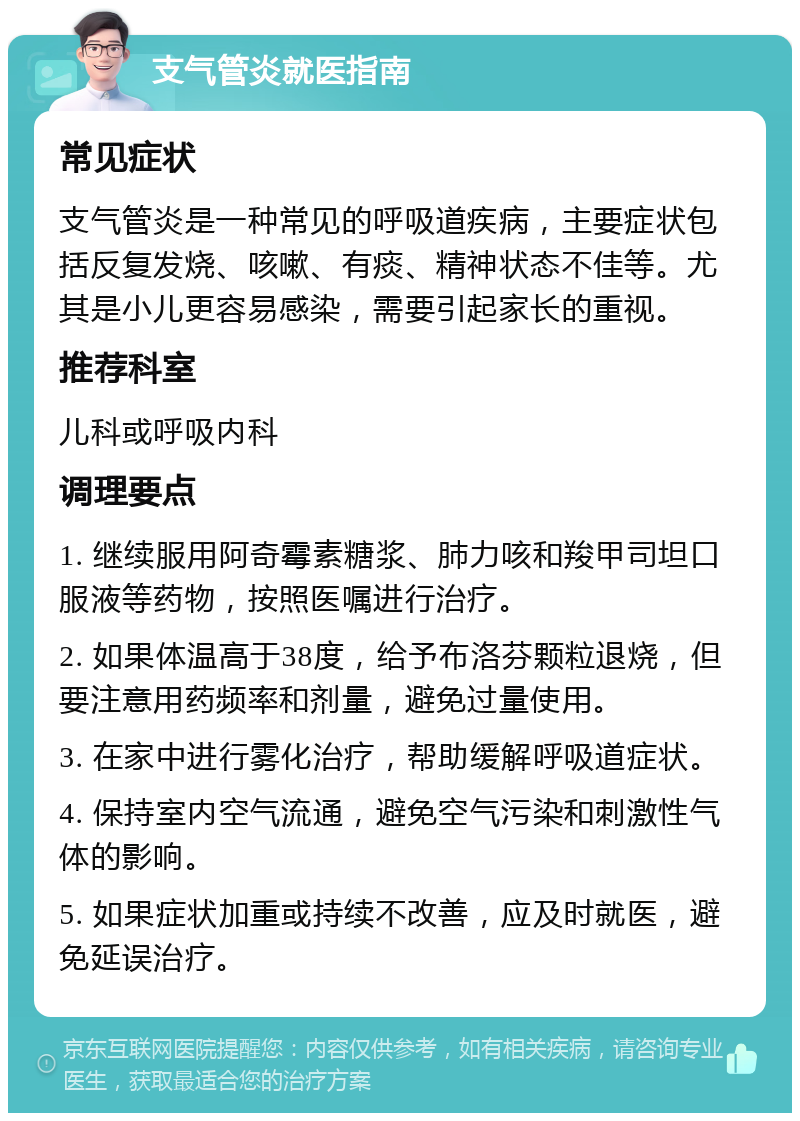 支气管炎就医指南 常见症状 支气管炎是一种常见的呼吸道疾病，主要症状包括反复发烧、咳嗽、有痰、精神状态不佳等。尤其是小儿更容易感染，需要引起家长的重视。 推荐科室 儿科或呼吸内科 调理要点 1. 继续服用阿奇霉素糖浆、肺力咳和羧甲司坦口服液等药物，按照医嘱进行治疗。 2. 如果体温高于38度，给予布洛芬颗粒退烧，但要注意用药频率和剂量，避免过量使用。 3. 在家中进行雾化治疗，帮助缓解呼吸道症状。 4. 保持室内空气流通，避免空气污染和刺激性气体的影响。 5. 如果症状加重或持续不改善，应及时就医，避免延误治疗。