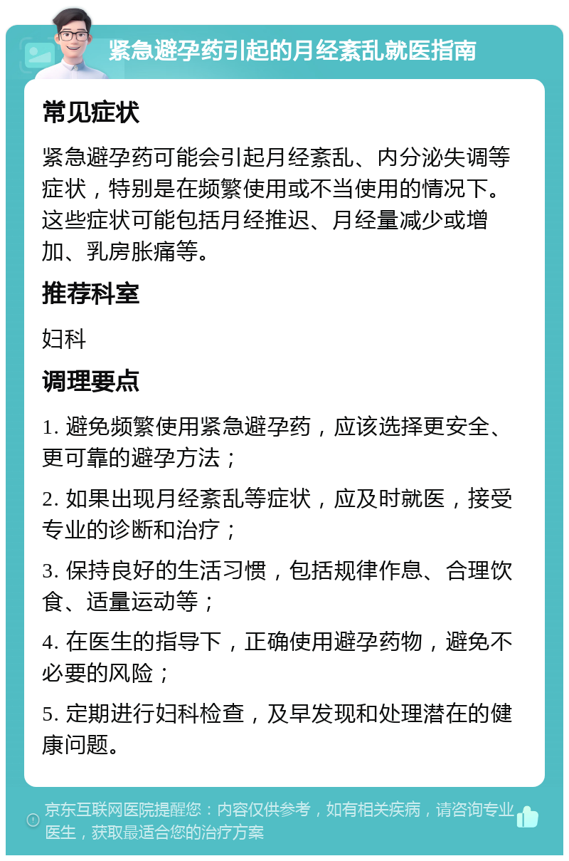 紧急避孕药引起的月经紊乱就医指南 常见症状 紧急避孕药可能会引起月经紊乱、内分泌失调等症状，特别是在频繁使用或不当使用的情况下。这些症状可能包括月经推迟、月经量减少或增加、乳房胀痛等。 推荐科室 妇科 调理要点 1. 避免频繁使用紧急避孕药，应该选择更安全、更可靠的避孕方法； 2. 如果出现月经紊乱等症状，应及时就医，接受专业的诊断和治疗； 3. 保持良好的生活习惯，包括规律作息、合理饮食、适量运动等； 4. 在医生的指导下，正确使用避孕药物，避免不必要的风险； 5. 定期进行妇科检查，及早发现和处理潜在的健康问题。