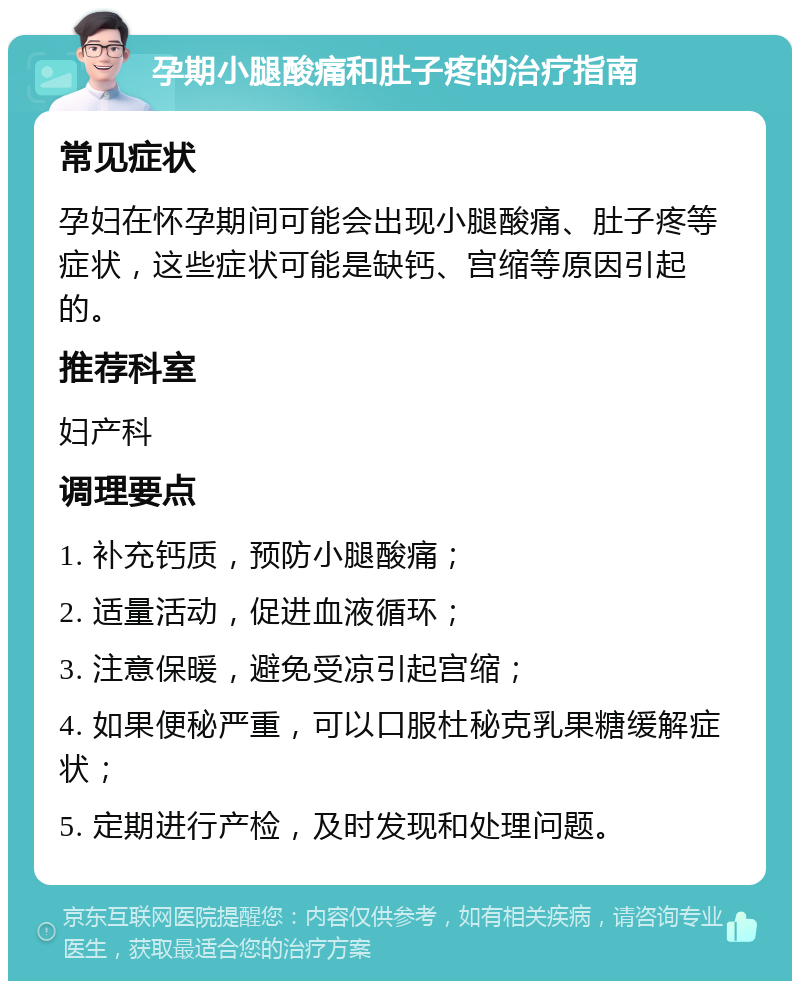 孕期小腿酸痛和肚子疼的治疗指南 常见症状 孕妇在怀孕期间可能会出现小腿酸痛、肚子疼等症状，这些症状可能是缺钙、宫缩等原因引起的。 推荐科室 妇产科 调理要点 1. 补充钙质，预防小腿酸痛； 2. 适量活动，促进血液循环； 3. 注意保暖，避免受凉引起宫缩； 4. 如果便秘严重，可以口服杜秘克乳果糖缓解症状； 5. 定期进行产检，及时发现和处理问题。