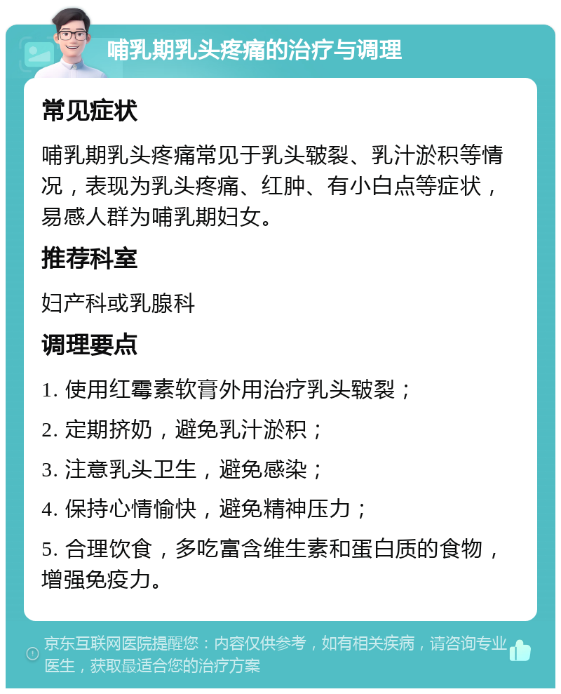 哺乳期乳头疼痛的治疗与调理 常见症状 哺乳期乳头疼痛常见于乳头皲裂、乳汁淤积等情况，表现为乳头疼痛、红肿、有小白点等症状，易感人群为哺乳期妇女。 推荐科室 妇产科或乳腺科 调理要点 1. 使用红霉素软膏外用治疗乳头皲裂； 2. 定期挤奶，避免乳汁淤积； 3. 注意乳头卫生，避免感染； 4. 保持心情愉快，避免精神压力； 5. 合理饮食，多吃富含维生素和蛋白质的食物，增强免疫力。