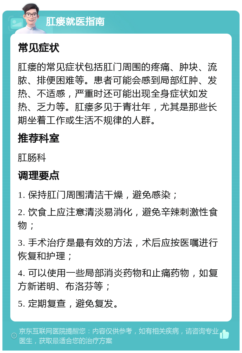 肛瘘就医指南 常见症状 肛瘘的常见症状包括肛门周围的疼痛、肿块、流脓、排便困难等。患者可能会感到局部红肿、发热、不适感，严重时还可能出现全身症状如发热、乏力等。肛瘘多见于青壮年，尤其是那些长期坐着工作或生活不规律的人群。 推荐科室 肛肠科 调理要点 1. 保持肛门周围清洁干燥，避免感染； 2. 饮食上应注意清淡易消化，避免辛辣刺激性食物； 3. 手术治疗是最有效的方法，术后应按医嘱进行恢复和护理； 4. 可以使用一些局部消炎药物和止痛药物，如复方新诺明、布洛芬等； 5. 定期复查，避免复发。