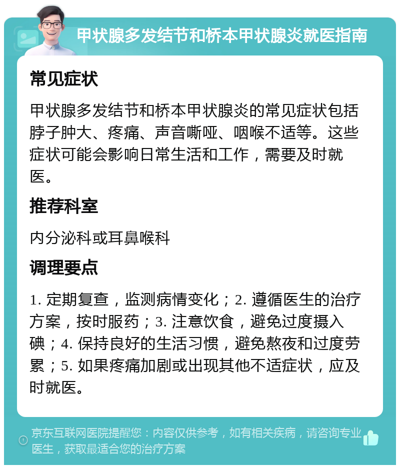 甲状腺多发结节和桥本甲状腺炎就医指南 常见症状 甲状腺多发结节和桥本甲状腺炎的常见症状包括脖子肿大、疼痛、声音嘶哑、咽喉不适等。这些症状可能会影响日常生活和工作，需要及时就医。 推荐科室 内分泌科或耳鼻喉科 调理要点 1. 定期复查，监测病情变化；2. 遵循医生的治疗方案，按时服药；3. 注意饮食，避免过度摄入碘；4. 保持良好的生活习惯，避免熬夜和过度劳累；5. 如果疼痛加剧或出现其他不适症状，应及时就医。