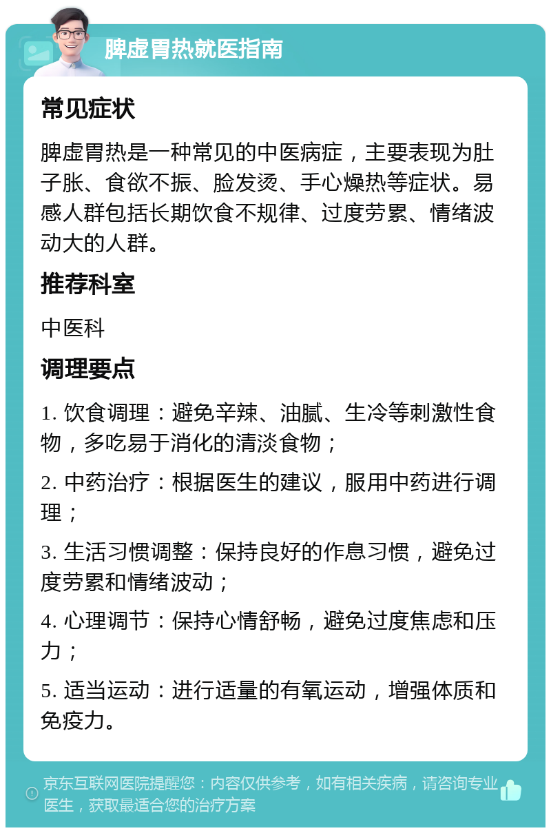 脾虚胃热就医指南 常见症状 脾虚胃热是一种常见的中医病症，主要表现为肚子胀、食欲不振、脸发烫、手心燥热等症状。易感人群包括长期饮食不规律、过度劳累、情绪波动大的人群。 推荐科室 中医科 调理要点 1. 饮食调理：避免辛辣、油腻、生冷等刺激性食物，多吃易于消化的清淡食物； 2. 中药治疗：根据医生的建议，服用中药进行调理； 3. 生活习惯调整：保持良好的作息习惯，避免过度劳累和情绪波动； 4. 心理调节：保持心情舒畅，避免过度焦虑和压力； 5. 适当运动：进行适量的有氧运动，增强体质和免疫力。