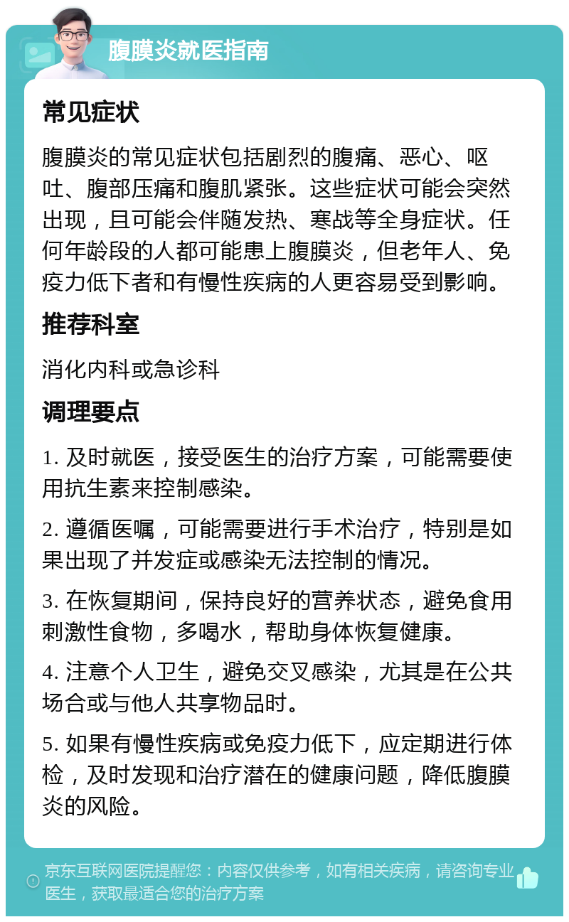 腹膜炎就医指南 常见症状 腹膜炎的常见症状包括剧烈的腹痛、恶心、呕吐、腹部压痛和腹肌紧张。这些症状可能会突然出现，且可能会伴随发热、寒战等全身症状。任何年龄段的人都可能患上腹膜炎，但老年人、免疫力低下者和有慢性疾病的人更容易受到影响。 推荐科室 消化内科或急诊科 调理要点 1. 及时就医，接受医生的治疗方案，可能需要使用抗生素来控制感染。 2. 遵循医嘱，可能需要进行手术治疗，特别是如果出现了并发症或感染无法控制的情况。 3. 在恢复期间，保持良好的营养状态，避免食用刺激性食物，多喝水，帮助身体恢复健康。 4. 注意个人卫生，避免交叉感染，尤其是在公共场合或与他人共享物品时。 5. 如果有慢性疾病或免疫力低下，应定期进行体检，及时发现和治疗潜在的健康问题，降低腹膜炎的风险。