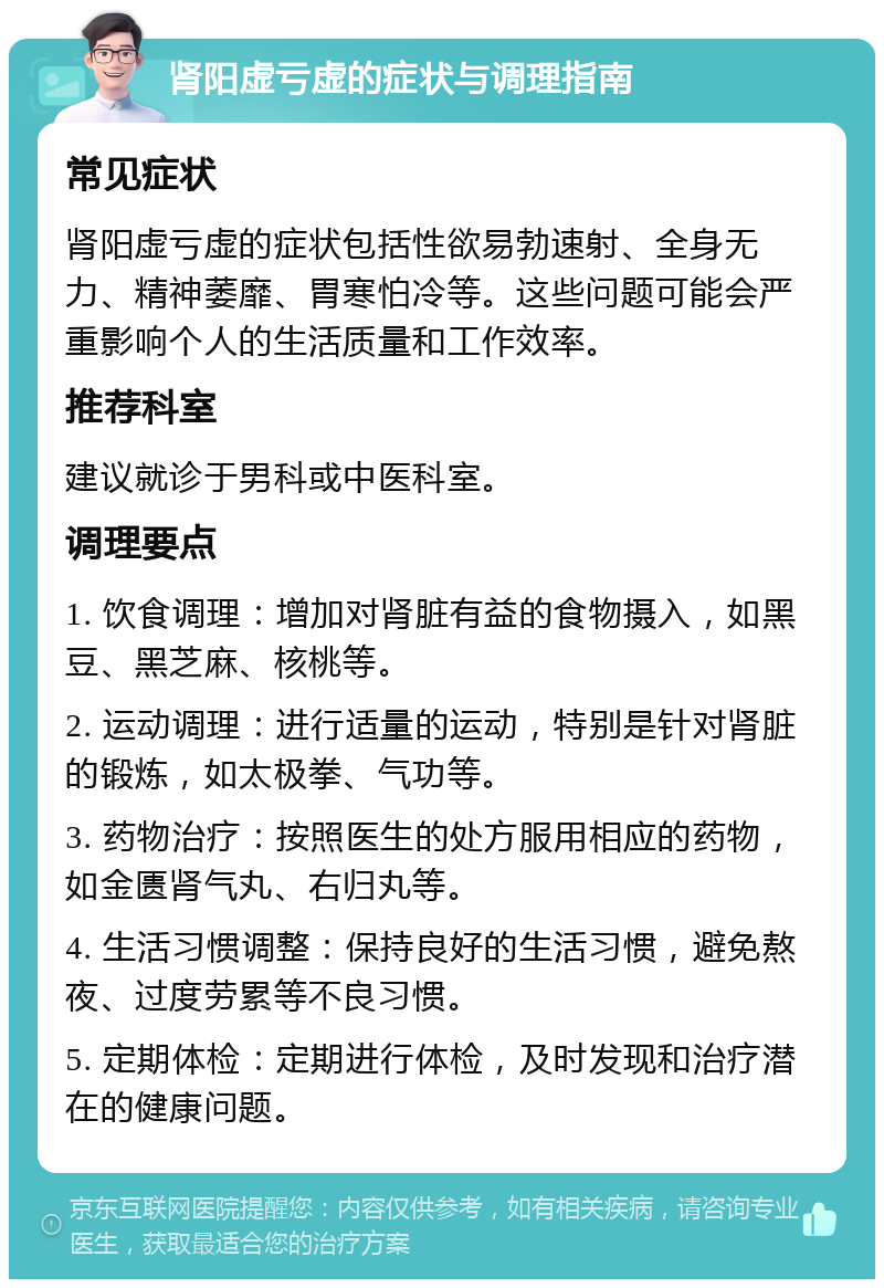 肾阳虚亏虚的症状与调理指南 常见症状 肾阳虚亏虚的症状包括性欲易勃速射、全身无力、精神萎靡、胃寒怕冷等。这些问题可能会严重影响个人的生活质量和工作效率。 推荐科室 建议就诊于男科或中医科室。 调理要点 1. 饮食调理：增加对肾脏有益的食物摄入，如黑豆、黑芝麻、核桃等。 2. 运动调理：进行适量的运动，特别是针对肾脏的锻炼，如太极拳、气功等。 3. 药物治疗：按照医生的处方服用相应的药物，如金匮肾气丸、右归丸等。 4. 生活习惯调整：保持良好的生活习惯，避免熬夜、过度劳累等不良习惯。 5. 定期体检：定期进行体检，及时发现和治疗潜在的健康问题。