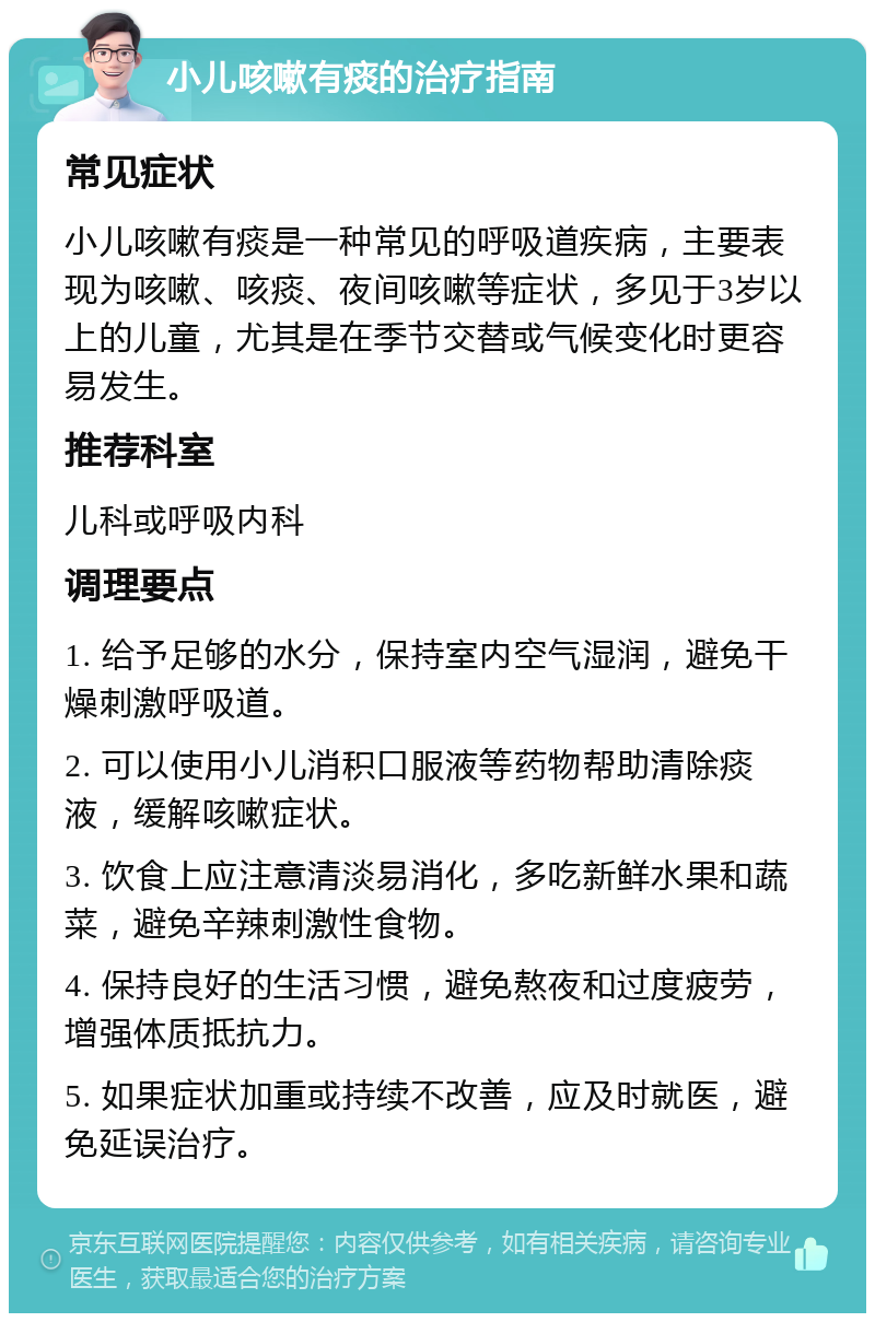 小儿咳嗽有痰的治疗指南 常见症状 小儿咳嗽有痰是一种常见的呼吸道疾病，主要表现为咳嗽、咳痰、夜间咳嗽等症状，多见于3岁以上的儿童，尤其是在季节交替或气候变化时更容易发生。 推荐科室 儿科或呼吸内科 调理要点 1. 给予足够的水分，保持室内空气湿润，避免干燥刺激呼吸道。 2. 可以使用小儿消积口服液等药物帮助清除痰液，缓解咳嗽症状。 3. 饮食上应注意清淡易消化，多吃新鲜水果和蔬菜，避免辛辣刺激性食物。 4. 保持良好的生活习惯，避免熬夜和过度疲劳，增强体质抵抗力。 5. 如果症状加重或持续不改善，应及时就医，避免延误治疗。