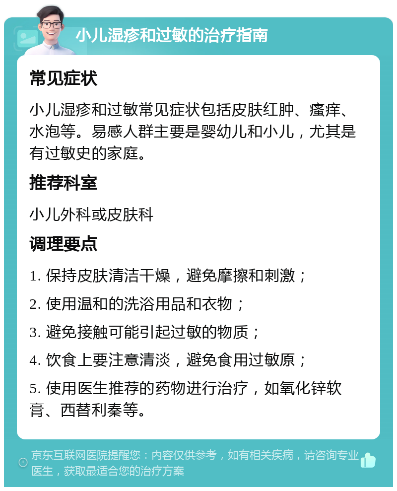 小儿湿疹和过敏的治疗指南 常见症状 小儿湿疹和过敏常见症状包括皮肤红肿、瘙痒、水泡等。易感人群主要是婴幼儿和小儿，尤其是有过敏史的家庭。 推荐科室 小儿外科或皮肤科 调理要点 1. 保持皮肤清洁干燥，避免摩擦和刺激； 2. 使用温和的洗浴用品和衣物； 3. 避免接触可能引起过敏的物质； 4. 饮食上要注意清淡，避免食用过敏原； 5. 使用医生推荐的药物进行治疗，如氧化锌软膏、西替利秦等。