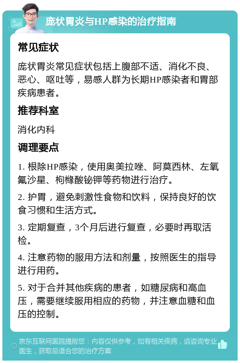 庞状胃炎与HP感染的治疗指南 常见症状 庞状胃炎常见症状包括上腹部不适、消化不良、恶心、呕吐等，易感人群为长期HP感染者和胃部疾病患者。 推荐科室 消化内科 调理要点 1. 根除HP感染，使用奥美拉唑、阿莫西林、左氧氟沙星、枸橼酸铋钾等药物进行治疗。 2. 护胃，避免刺激性食物和饮料，保持良好的饮食习惯和生活方式。 3. 定期复查，3个月后进行复查，必要时再取活检。 4. 注意药物的服用方法和剂量，按照医生的指导进行用药。 5. 对于合并其他疾病的患者，如糖尿病和高血压，需要继续服用相应的药物，并注意血糖和血压的控制。