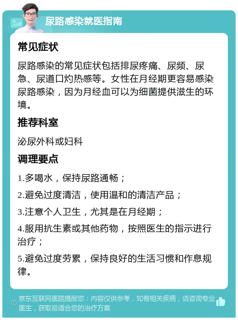 尿路感染就医指南 常见症状 尿路感染的常见症状包括排尿疼痛、尿频、尿急、尿道口灼热感等。女性在月经期更容易感染尿路感染，因为月经血可以为细菌提供滋生的环境。 推荐科室 泌尿外科或妇科 调理要点 1.多喝水，保持尿路通畅； 2.避免过度清洁，使用温和的清洁产品； 3.注意个人卫生，尤其是在月经期； 4.服用抗生素或其他药物，按照医生的指示进行治疗； 5.避免过度劳累，保持良好的生活习惯和作息规律。