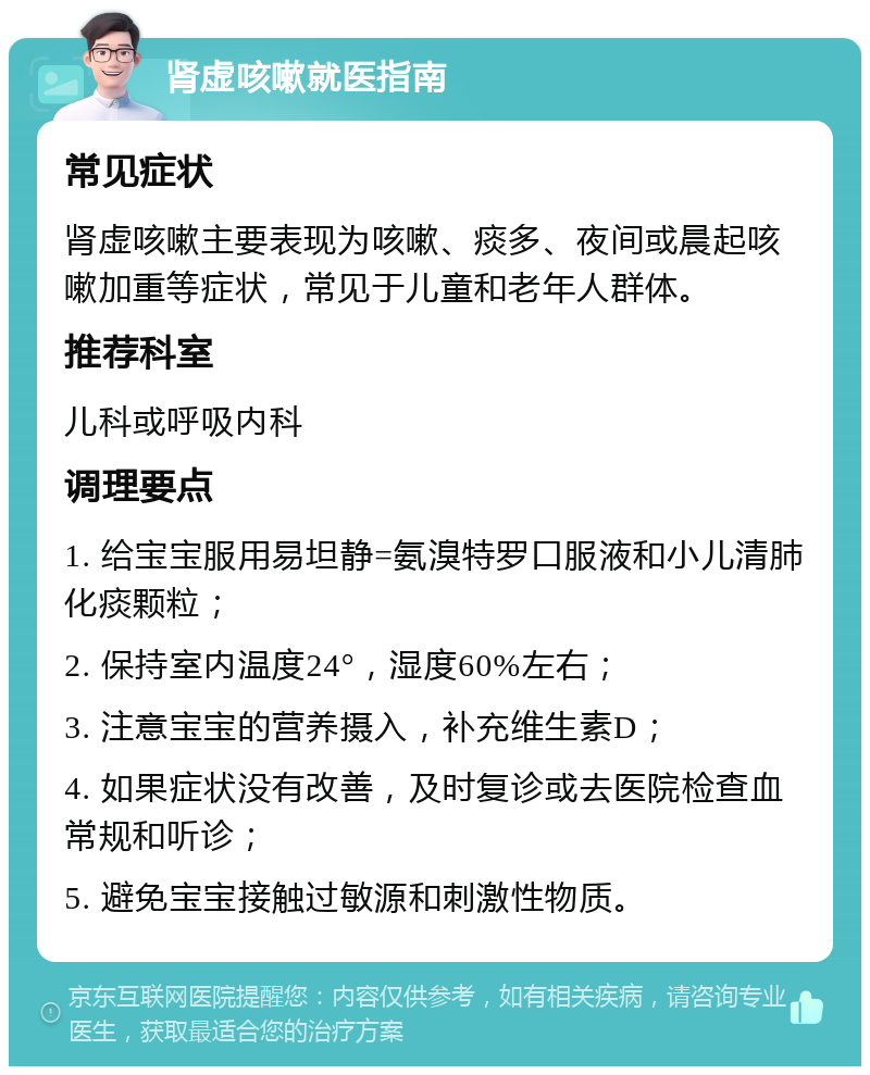 肾虚咳嗽就医指南 常见症状 肾虚咳嗽主要表现为咳嗽、痰多、夜间或晨起咳嗽加重等症状，常见于儿童和老年人群体。 推荐科室 儿科或呼吸内科 调理要点 1. 给宝宝服用易坦静=氨溴特罗口服液和小儿清肺化痰颗粒； 2. 保持室内温度24°，湿度60%左右； 3. 注意宝宝的营养摄入，补充维生素D； 4. 如果症状没有改善，及时复诊或去医院检查血常规和听诊； 5. 避免宝宝接触过敏源和刺激性物质。