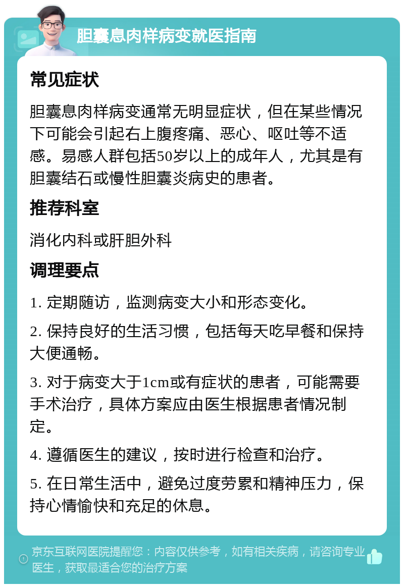 胆囊息肉样病变就医指南 常见症状 胆囊息肉样病变通常无明显症状，但在某些情况下可能会引起右上腹疼痛、恶心、呕吐等不适感。易感人群包括50岁以上的成年人，尤其是有胆囊结石或慢性胆囊炎病史的患者。 推荐科室 消化内科或肝胆外科 调理要点 1. 定期随访，监测病变大小和形态变化。 2. 保持良好的生活习惯，包括每天吃早餐和保持大便通畅。 3. 对于病变大于1cm或有症状的患者，可能需要手术治疗，具体方案应由医生根据患者情况制定。 4. 遵循医生的建议，按时进行检查和治疗。 5. 在日常生活中，避免过度劳累和精神压力，保持心情愉快和充足的休息。