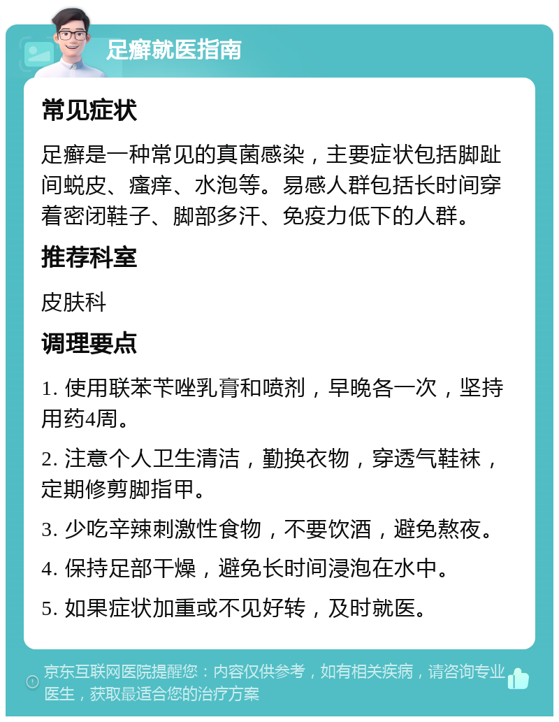 足癣就医指南 常见症状 足癣是一种常见的真菌感染，主要症状包括脚趾间蜕皮、瘙痒、水泡等。易感人群包括长时间穿着密闭鞋子、脚部多汗、免疫力低下的人群。 推荐科室 皮肤科 调理要点 1. 使用联苯苄唑乳膏和喷剂，早晚各一次，坚持用药4周。 2. 注意个人卫生清洁，勤换衣物，穿透气鞋袜，定期修剪脚指甲。 3. 少吃辛辣刺激性食物，不要饮酒，避免熬夜。 4. 保持足部干燥，避免长时间浸泡在水中。 5. 如果症状加重或不见好转，及时就医。