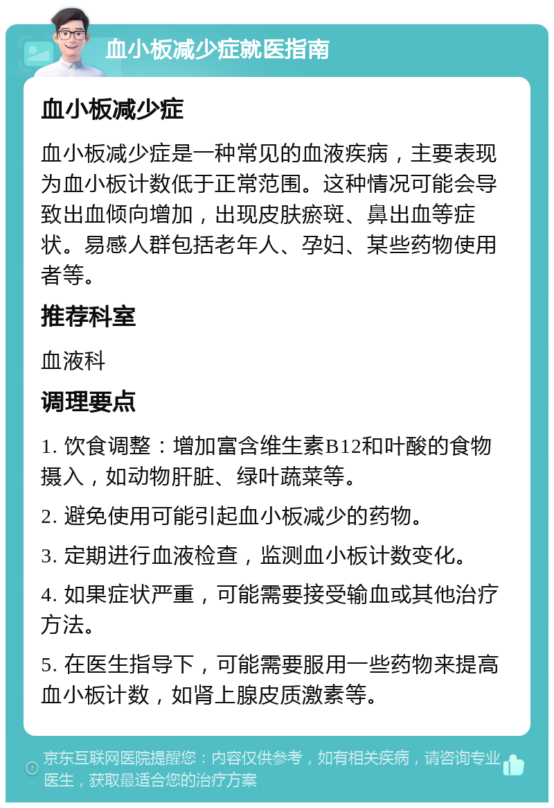 血小板减少症就医指南 血小板减少症 血小板减少症是一种常见的血液疾病，主要表现为血小板计数低于正常范围。这种情况可能会导致出血倾向增加，出现皮肤瘀斑、鼻出血等症状。易感人群包括老年人、孕妇、某些药物使用者等。 推荐科室 血液科 调理要点 1. 饮食调整：增加富含维生素B12和叶酸的食物摄入，如动物肝脏、绿叶蔬菜等。 2. 避免使用可能引起血小板减少的药物。 3. 定期进行血液检查，监测血小板计数变化。 4. 如果症状严重，可能需要接受输血或其他治疗方法。 5. 在医生指导下，可能需要服用一些药物来提高血小板计数，如肾上腺皮质激素等。