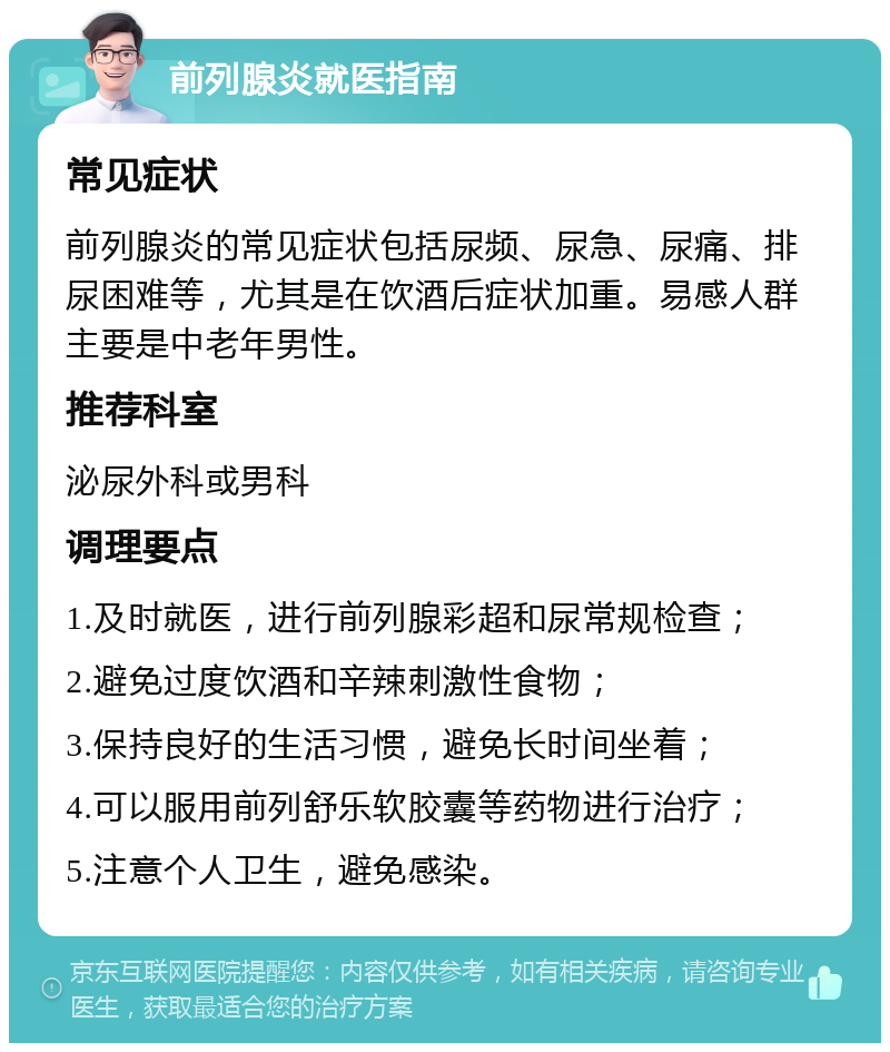 前列腺炎就医指南 常见症状 前列腺炎的常见症状包括尿频、尿急、尿痛、排尿困难等，尤其是在饮酒后症状加重。易感人群主要是中老年男性。 推荐科室 泌尿外科或男科 调理要点 1.及时就医，进行前列腺彩超和尿常规检查； 2.避免过度饮酒和辛辣刺激性食物； 3.保持良好的生活习惯，避免长时间坐着； 4.可以服用前列舒乐软胶囊等药物进行治疗； 5.注意个人卫生，避免感染。