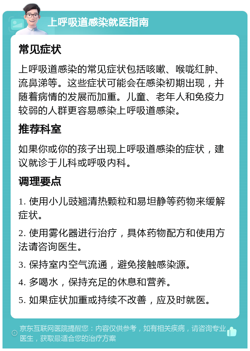 上呼吸道感染就医指南 常见症状 上呼吸道感染的常见症状包括咳嗽、喉咙红肿、流鼻涕等。这些症状可能会在感染初期出现，并随着病情的发展而加重。儿童、老年人和免疫力较弱的人群更容易感染上呼吸道感染。 推荐科室 如果你或你的孩子出现上呼吸道感染的症状，建议就诊于儿科或呼吸内科。 调理要点 1. 使用小儿豉翘清热颗粒和易坦静等药物来缓解症状。 2. 使用雾化器进行治疗，具体药物配方和使用方法请咨询医生。 3. 保持室内空气流通，避免接触感染源。 4. 多喝水，保持充足的休息和营养。 5. 如果症状加重或持续不改善，应及时就医。