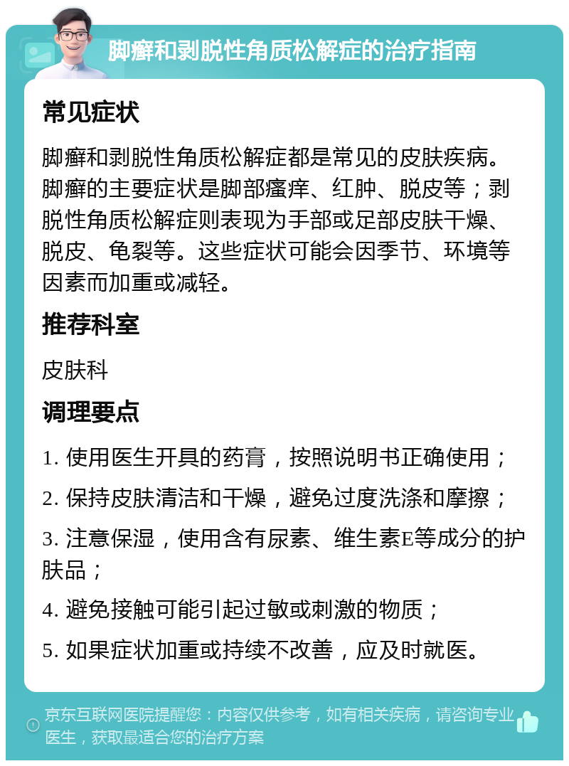 脚癣和剥脱性角质松解症的治疗指南 常见症状 脚癣和剥脱性角质松解症都是常见的皮肤疾病。脚癣的主要症状是脚部瘙痒、红肿、脱皮等；剥脱性角质松解症则表现为手部或足部皮肤干燥、脱皮、龟裂等。这些症状可能会因季节、环境等因素而加重或减轻。 推荐科室 皮肤科 调理要点 1. 使用医生开具的药膏，按照说明书正确使用； 2. 保持皮肤清洁和干燥，避免过度洗涤和摩擦； 3. 注意保湿，使用含有尿素、维生素E等成分的护肤品； 4. 避免接触可能引起过敏或刺激的物质； 5. 如果症状加重或持续不改善，应及时就医。