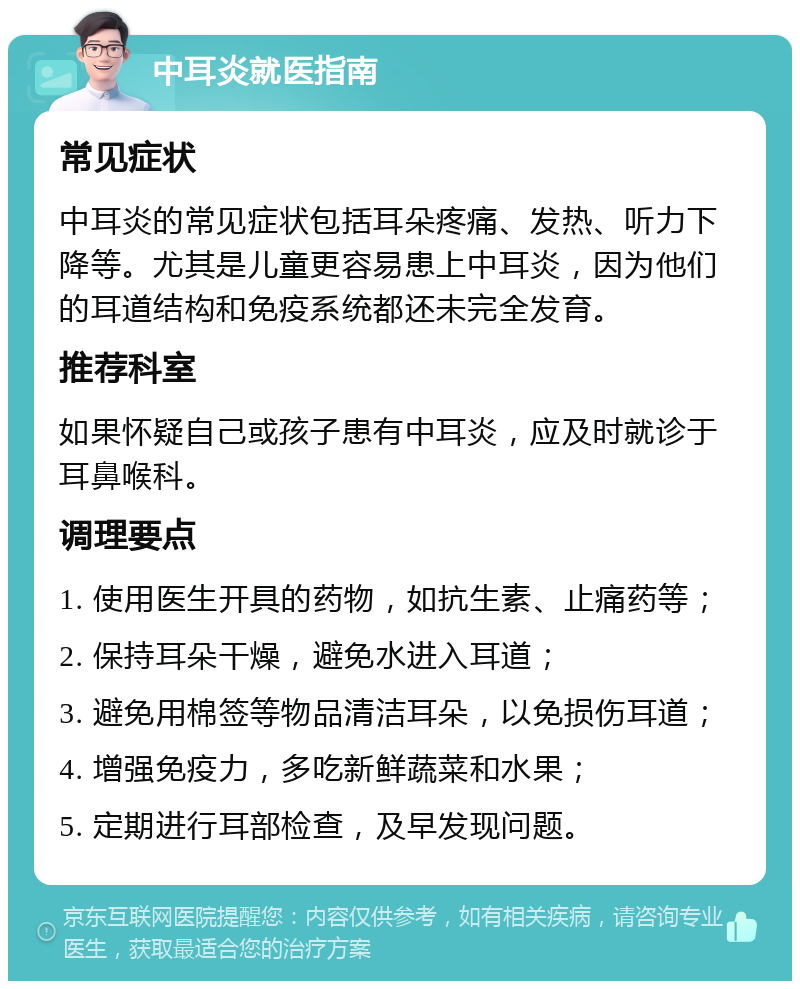 中耳炎就医指南 常见症状 中耳炎的常见症状包括耳朵疼痛、发热、听力下降等。尤其是儿童更容易患上中耳炎，因为他们的耳道结构和免疫系统都还未完全发育。 推荐科室 如果怀疑自己或孩子患有中耳炎，应及时就诊于耳鼻喉科。 调理要点 1. 使用医生开具的药物，如抗生素、止痛药等； 2. 保持耳朵干燥，避免水进入耳道； 3. 避免用棉签等物品清洁耳朵，以免损伤耳道； 4. 增强免疫力，多吃新鲜蔬菜和水果； 5. 定期进行耳部检查，及早发现问题。