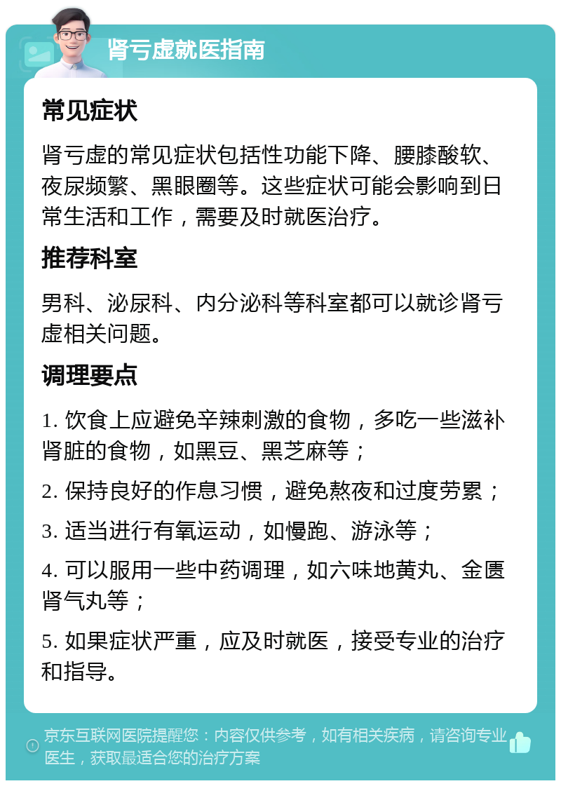 肾亏虚就医指南 常见症状 肾亏虚的常见症状包括性功能下降、腰膝酸软、夜尿频繁、黑眼圈等。这些症状可能会影响到日常生活和工作，需要及时就医治疗。 推荐科室 男科、泌尿科、内分泌科等科室都可以就诊肾亏虚相关问题。 调理要点 1. 饮食上应避免辛辣刺激的食物，多吃一些滋补肾脏的食物，如黑豆、黑芝麻等； 2. 保持良好的作息习惯，避免熬夜和过度劳累； 3. 适当进行有氧运动，如慢跑、游泳等； 4. 可以服用一些中药调理，如六味地黄丸、金匮肾气丸等； 5. 如果症状严重，应及时就医，接受专业的治疗和指导。