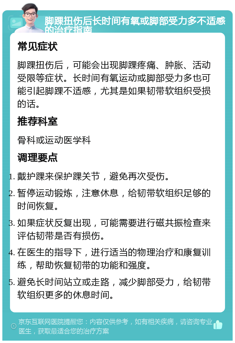 脚踝扭伤后长时间有氧或脚部受力多不适感的治疗指南 常见症状 脚踝扭伤后，可能会出现脚踝疼痛、肿胀、活动受限等症状。长时间有氧运动或脚部受力多也可能引起脚踝不适感，尤其是如果韧带软组织受损的话。 推荐科室 骨科或运动医学科 调理要点 戴护踝来保护踝关节，避免再次受伤。 暂停运动锻炼，注意休息，给韧带软组织足够的时间恢复。 如果症状反复出现，可能需要进行磁共振检查来评估韧带是否有损伤。 在医生的指导下，进行适当的物理治疗和康复训练，帮助恢复韧带的功能和强度。 避免长时间站立或走路，减少脚部受力，给韧带软组织更多的休息时间。