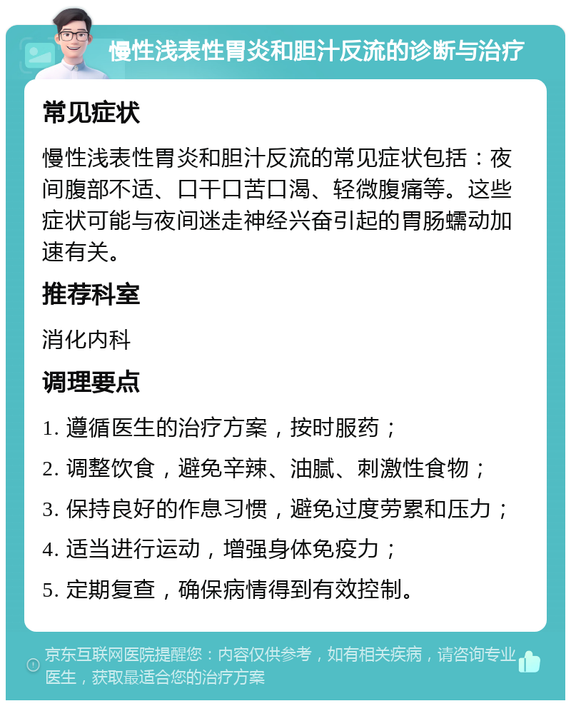 慢性浅表性胃炎和胆汁反流的诊断与治疗 常见症状 慢性浅表性胃炎和胆汁反流的常见症状包括：夜间腹部不适、口干口苦口渴、轻微腹痛等。这些症状可能与夜间迷走神经兴奋引起的胃肠蠕动加速有关。 推荐科室 消化内科 调理要点 1. 遵循医生的治疗方案，按时服药； 2. 调整饮食，避免辛辣、油腻、刺激性食物； 3. 保持良好的作息习惯，避免过度劳累和压力； 4. 适当进行运动，增强身体免疫力； 5. 定期复查，确保病情得到有效控制。