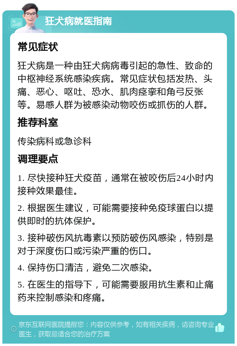 狂犬病就医指南 常见症状 狂犬病是一种由狂犬病病毒引起的急性、致命的中枢神经系统感染疾病。常见症状包括发热、头痛、恶心、呕吐、恐水、肌肉痉挛和角弓反张等。易感人群为被感染动物咬伤或抓伤的人群。 推荐科室 传染病科或急诊科 调理要点 1. 尽快接种狂犬疫苗，通常在被咬伤后24小时内接种效果最佳。 2. 根据医生建议，可能需要接种免疫球蛋白以提供即时的抗体保护。 3. 接种破伤风抗毒素以预防破伤风感染，特别是对于深度伤口或污染严重的伤口。 4. 保持伤口清洁，避免二次感染。 5. 在医生的指导下，可能需要服用抗生素和止痛药来控制感染和疼痛。