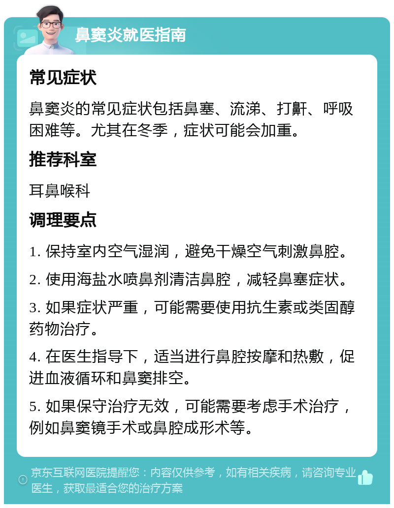 鼻窦炎就医指南 常见症状 鼻窦炎的常见症状包括鼻塞、流涕、打鼾、呼吸困难等。尤其在冬季，症状可能会加重。 推荐科室 耳鼻喉科 调理要点 1. 保持室内空气湿润，避免干燥空气刺激鼻腔。 2. 使用海盐水喷鼻剂清洁鼻腔，减轻鼻塞症状。 3. 如果症状严重，可能需要使用抗生素或类固醇药物治疗。 4. 在医生指导下，适当进行鼻腔按摩和热敷，促进血液循环和鼻窦排空。 5. 如果保守治疗无效，可能需要考虑手术治疗，例如鼻窦镜手术或鼻腔成形术等。