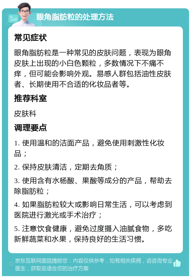 眼角脂肪粒的处理方法 常见症状 眼角脂肪粒是一种常见的皮肤问题，表现为眼角皮肤上出现的小白色颗粒，多数情况下不痛不痒，但可能会影响外观。易感人群包括油性皮肤者、长期使用不合适的化妆品者等。 推荐科室 皮肤科 调理要点 1. 使用温和的洁面产品，避免使用刺激性化妆品； 2. 保持皮肤清洁，定期去角质； 3. 使用含有水杨酸、果酸等成分的产品，帮助去除脂肪粒； 4. 如果脂肪粒较大或影响日常生活，可以考虑到医院进行激光或手术治疗； 5. 注意饮食健康，避免过度摄入油腻食物，多吃新鲜蔬菜和水果，保持良好的生活习惯。