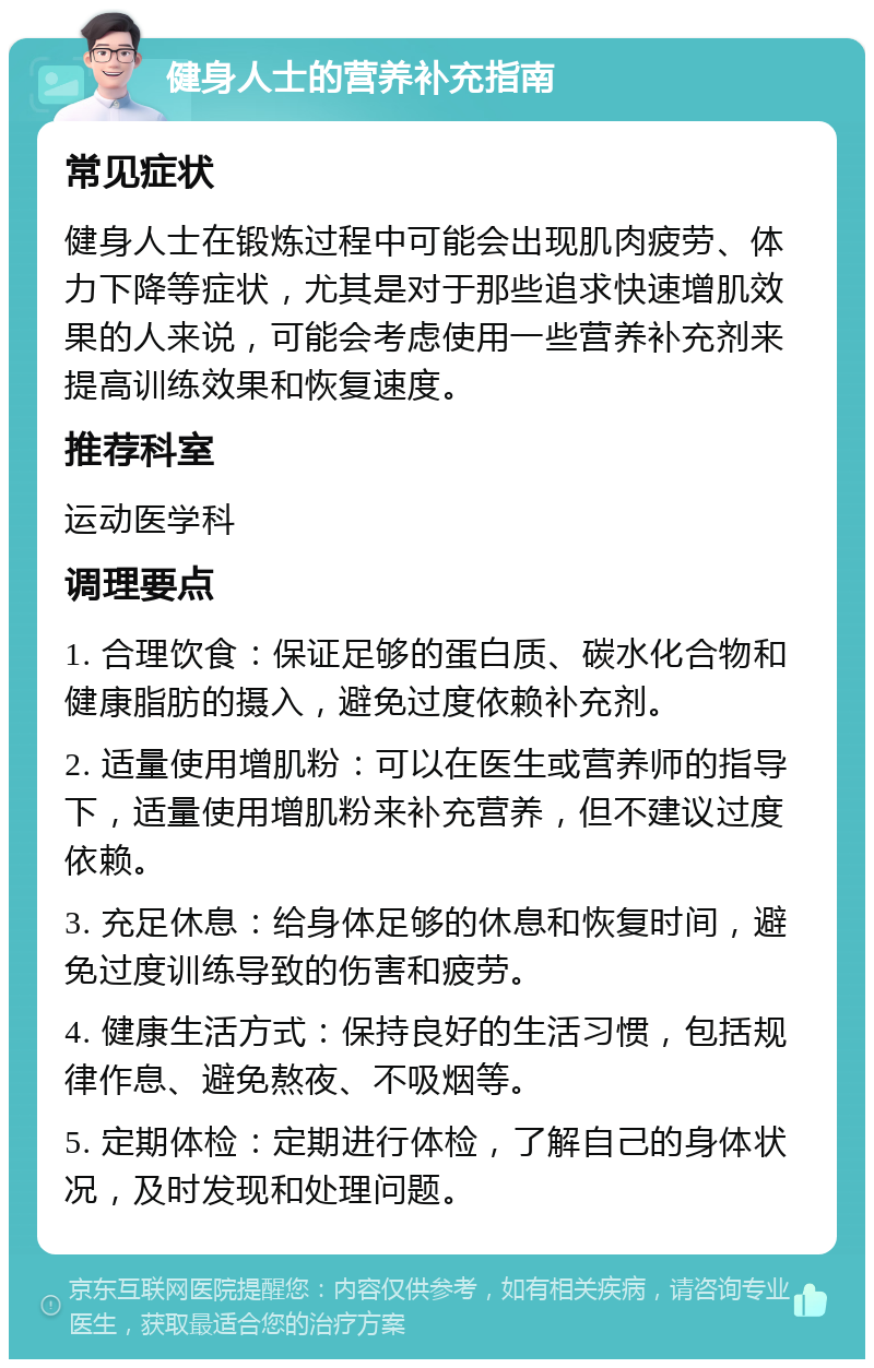 健身人士的营养补充指南 常见症状 健身人士在锻炼过程中可能会出现肌肉疲劳、体力下降等症状，尤其是对于那些追求快速增肌效果的人来说，可能会考虑使用一些营养补充剂来提高训练效果和恢复速度。 推荐科室 运动医学科 调理要点 1. 合理饮食：保证足够的蛋白质、碳水化合物和健康脂肪的摄入，避免过度依赖补充剂。 2. 适量使用增肌粉：可以在医生或营养师的指导下，适量使用增肌粉来补充营养，但不建议过度依赖。 3. 充足休息：给身体足够的休息和恢复时间，避免过度训练导致的伤害和疲劳。 4. 健康生活方式：保持良好的生活习惯，包括规律作息、避免熬夜、不吸烟等。 5. 定期体检：定期进行体检，了解自己的身体状况，及时发现和处理问题。