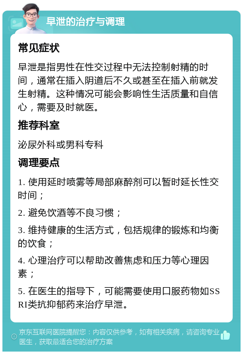 早泄的治疗与调理 常见症状 早泄是指男性在性交过程中无法控制射精的时间，通常在插入阴道后不久或甚至在插入前就发生射精。这种情况可能会影响性生活质量和自信心，需要及时就医。 推荐科室 泌尿外科或男科专科 调理要点 1. 使用延时喷雾等局部麻醉剂可以暂时延长性交时间； 2. 避免饮酒等不良习惯； 3. 维持健康的生活方式，包括规律的锻炼和均衡的饮食； 4. 心理治疗可以帮助改善焦虑和压力等心理因素； 5. 在医生的指导下，可能需要使用口服药物如SSRI类抗抑郁药来治疗早泄。