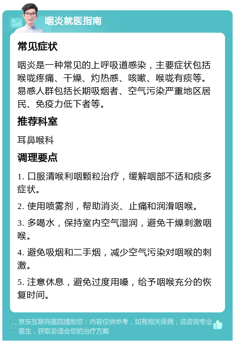 咽炎就医指南 常见症状 咽炎是一种常见的上呼吸道感染，主要症状包括喉咙疼痛、干燥、灼热感、咳嗽、喉咙有痰等。易感人群包括长期吸烟者、空气污染严重地区居民、免疫力低下者等。 推荐科室 耳鼻喉科 调理要点 1. 口服清喉利咽颗粒治疗，缓解咽部不适和痰多症状。 2. 使用喷雾剂，帮助消炎、止痛和润滑咽喉。 3. 多喝水，保持室内空气湿润，避免干燥刺激咽喉。 4. 避免吸烟和二手烟，减少空气污染对咽喉的刺激。 5. 注意休息，避免过度用嗓，给予咽喉充分的恢复时间。