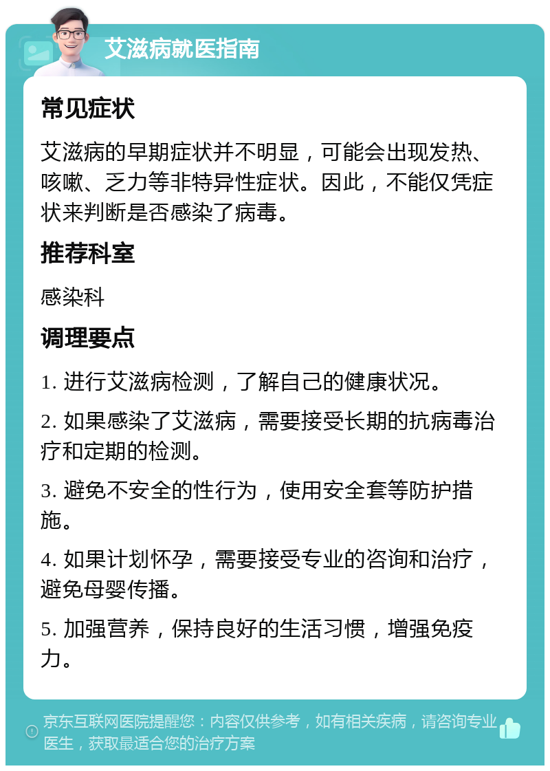 艾滋病就医指南 常见症状 艾滋病的早期症状并不明显，可能会出现发热、咳嗽、乏力等非特异性症状。因此，不能仅凭症状来判断是否感染了病毒。 推荐科室 感染科 调理要点 1. 进行艾滋病检测，了解自己的健康状况。 2. 如果感染了艾滋病，需要接受长期的抗病毒治疗和定期的检测。 3. 避免不安全的性行为，使用安全套等防护措施。 4. 如果计划怀孕，需要接受专业的咨询和治疗，避免母婴传播。 5. 加强营养，保持良好的生活习惯，增强免疫力。