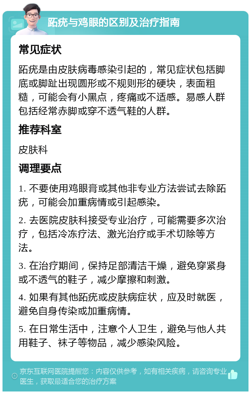 跖疣与鸡眼的区别及治疗指南 常见症状 跖疣是由皮肤病毒感染引起的，常见症状包括脚底或脚趾出现圆形或不规则形的硬块，表面粗糙，可能会有小黑点，疼痛或不适感。易感人群包括经常赤脚或穿不透气鞋的人群。 推荐科室 皮肤科 调理要点 1. 不要使用鸡眼膏或其他非专业方法尝试去除跖疣，可能会加重病情或引起感染。 2. 去医院皮肤科接受专业治疗，可能需要多次治疗，包括冷冻疗法、激光治疗或手术切除等方法。 3. 在治疗期间，保持足部清洁干燥，避免穿紧身或不透气的鞋子，减少摩擦和刺激。 4. 如果有其他跖疣或皮肤病症状，应及时就医，避免自身传染或加重病情。 5. 在日常生活中，注意个人卫生，避免与他人共用鞋子、袜子等物品，减少感染风险。