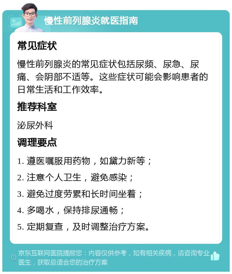 慢性前列腺炎就医指南 常见症状 慢性前列腺炎的常见症状包括尿频、尿急、尿痛、会阴部不适等。这些症状可能会影响患者的日常生活和工作效率。 推荐科室 泌尿外科 调理要点 1. 遵医嘱服用药物，如黛力新等； 2. 注意个人卫生，避免感染； 3. 避免过度劳累和长时间坐着； 4. 多喝水，保持排尿通畅； 5. 定期复查，及时调整治疗方案。