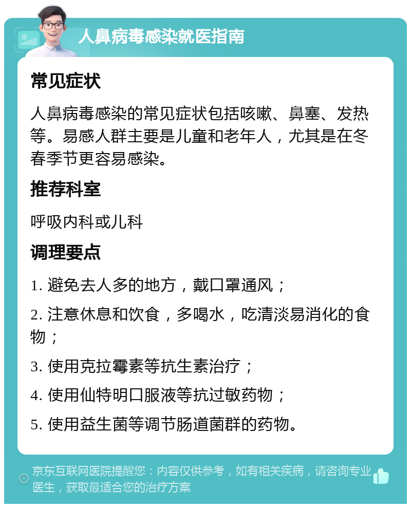 人鼻病毒感染就医指南 常见症状 人鼻病毒感染的常见症状包括咳嗽、鼻塞、发热等。易感人群主要是儿童和老年人，尤其是在冬春季节更容易感染。 推荐科室 呼吸内科或儿科 调理要点 1. 避免去人多的地方，戴口罩通风； 2. 注意休息和饮食，多喝水，吃清淡易消化的食物； 3. 使用克拉霉素等抗生素治疗； 4. 使用仙特明口服液等抗过敏药物； 5. 使用益生菌等调节肠道菌群的药物。