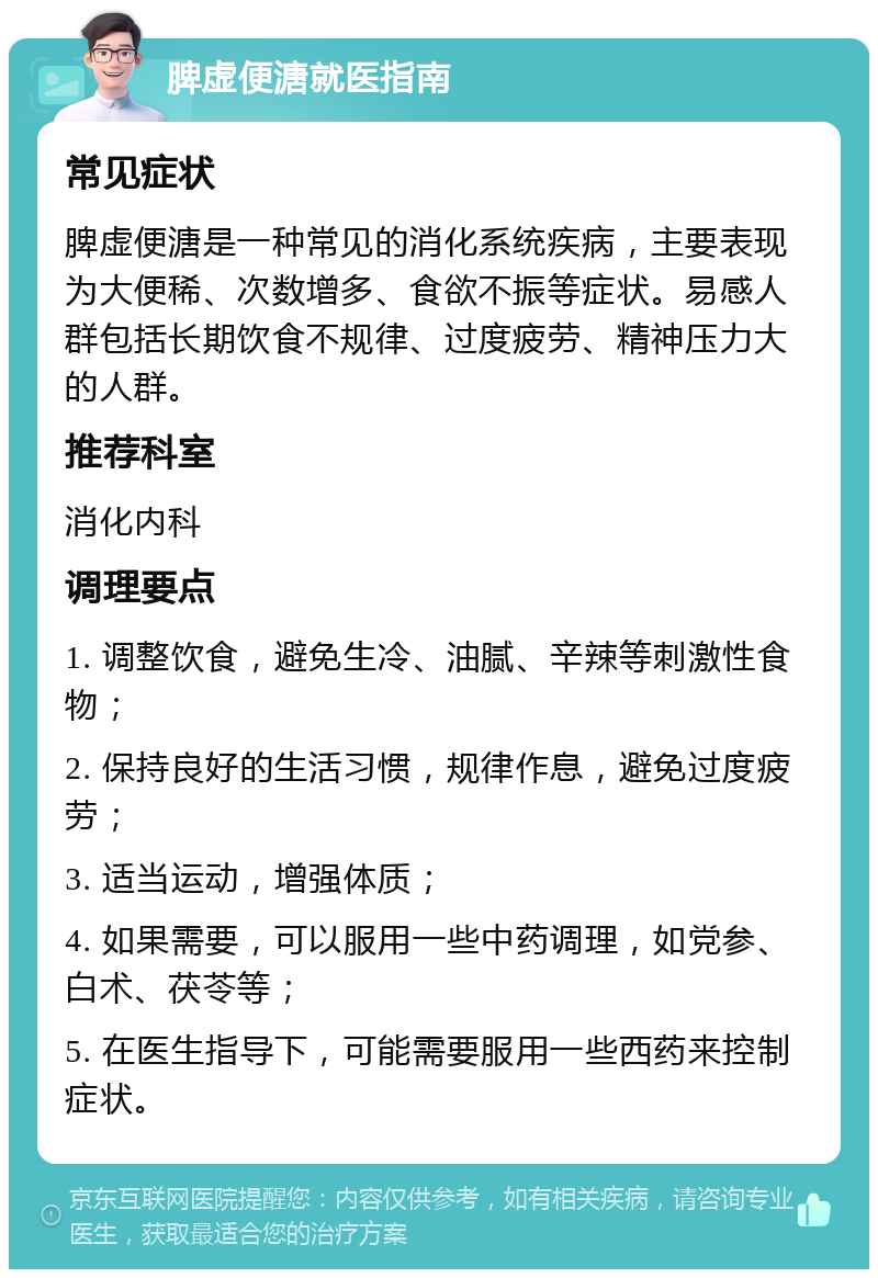 脾虚便溏就医指南 常见症状 脾虚便溏是一种常见的消化系统疾病，主要表现为大便稀、次数增多、食欲不振等症状。易感人群包括长期饮食不规律、过度疲劳、精神压力大的人群。 推荐科室 消化内科 调理要点 1. 调整饮食，避免生冷、油腻、辛辣等刺激性食物； 2. 保持良好的生活习惯，规律作息，避免过度疲劳； 3. 适当运动，增强体质； 4. 如果需要，可以服用一些中药调理，如党参、白术、茯苓等； 5. 在医生指导下，可能需要服用一些西药来控制症状。