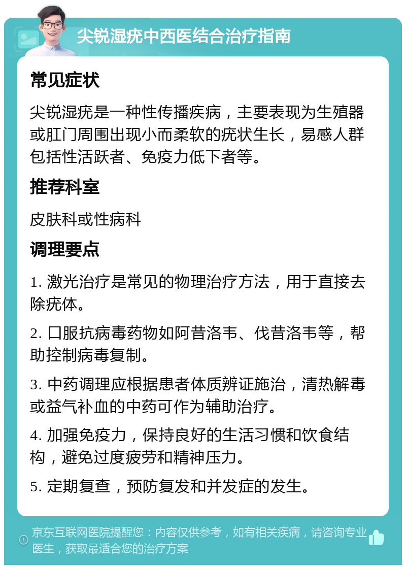 尖锐湿疣中西医结合治疗指南 常见症状 尖锐湿疣是一种性传播疾病，主要表现为生殖器或肛门周围出现小而柔软的疣状生长，易感人群包括性活跃者、免疫力低下者等。 推荐科室 皮肤科或性病科 调理要点 1. 激光治疗是常见的物理治疗方法，用于直接去除疣体。 2. 口服抗病毒药物如阿昔洛韦、伐昔洛韦等，帮助控制病毒复制。 3. 中药调理应根据患者体质辨证施治，清热解毒或益气补血的中药可作为辅助治疗。 4. 加强免疫力，保持良好的生活习惯和饮食结构，避免过度疲劳和精神压力。 5. 定期复查，预防复发和并发症的发生。