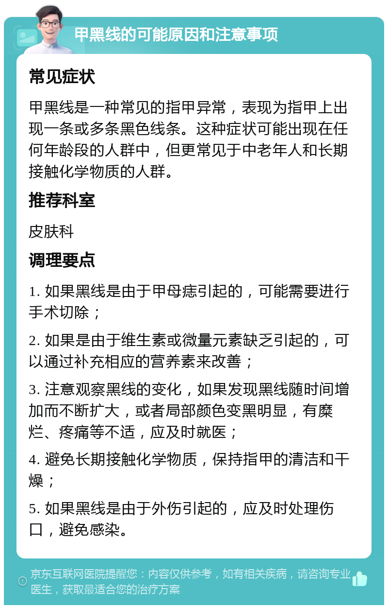 甲黑线的可能原因和注意事项 常见症状 甲黑线是一种常见的指甲异常，表现为指甲上出现一条或多条黑色线条。这种症状可能出现在任何年龄段的人群中，但更常见于中老年人和长期接触化学物质的人群。 推荐科室 皮肤科 调理要点 1. 如果黑线是由于甲母痣引起的，可能需要进行手术切除； 2. 如果是由于维生素或微量元素缺乏引起的，可以通过补充相应的营养素来改善； 3. 注意观察黑线的变化，如果发现黑线随时间增加而不断扩大，或者局部颜色变黑明显，有糜烂、疼痛等不适，应及时就医； 4. 避免长期接触化学物质，保持指甲的清洁和干燥； 5. 如果黑线是由于外伤引起的，应及时处理伤口，避免感染。