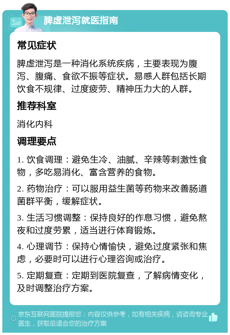 脾虚泄泻就医指南 常见症状 脾虚泄泻是一种消化系统疾病，主要表现为腹泻、腹痛、食欲不振等症状。易感人群包括长期饮食不规律、过度疲劳、精神压力大的人群。 推荐科室 消化内科 调理要点 1. 饮食调理：避免生冷、油腻、辛辣等刺激性食物，多吃易消化、富含营养的食物。 2. 药物治疗：可以服用益生菌等药物来改善肠道菌群平衡，缓解症状。 3. 生活习惯调整：保持良好的作息习惯，避免熬夜和过度劳累，适当进行体育锻炼。 4. 心理调节：保持心情愉快，避免过度紧张和焦虑，必要时可以进行心理咨询或治疗。 5. 定期复查：定期到医院复查，了解病情变化，及时调整治疗方案。