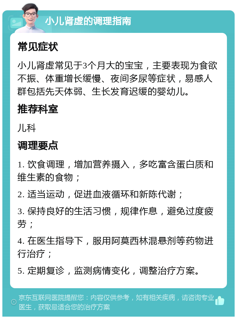 小儿肾虚的调理指南 常见症状 小儿肾虚常见于3个月大的宝宝，主要表现为食欲不振、体重增长缓慢、夜间多尿等症状，易感人群包括先天体弱、生长发育迟缓的婴幼儿。 推荐科室 儿科 调理要点 1. 饮食调理，增加营养摄入，多吃富含蛋白质和维生素的食物； 2. 适当运动，促进血液循环和新陈代谢； 3. 保持良好的生活习惯，规律作息，避免过度疲劳； 4. 在医生指导下，服用阿莫西林混悬剂等药物进行治疗； 5. 定期复诊，监测病情变化，调整治疗方案。