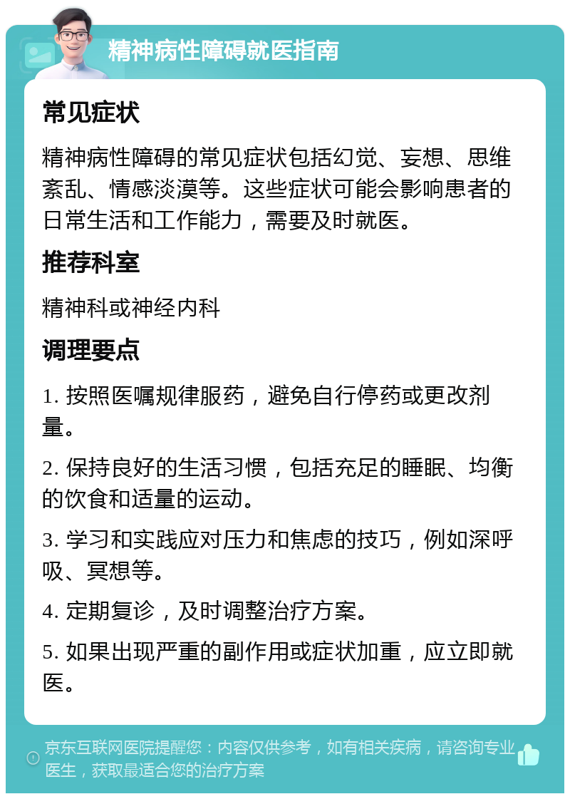 精神病性障碍就医指南 常见症状 精神病性障碍的常见症状包括幻觉、妄想、思维紊乱、情感淡漠等。这些症状可能会影响患者的日常生活和工作能力，需要及时就医。 推荐科室 精神科或神经内科 调理要点 1. 按照医嘱规律服药，避免自行停药或更改剂量。 2. 保持良好的生活习惯，包括充足的睡眠、均衡的饮食和适量的运动。 3. 学习和实践应对压力和焦虑的技巧，例如深呼吸、冥想等。 4. 定期复诊，及时调整治疗方案。 5. 如果出现严重的副作用或症状加重，应立即就医。